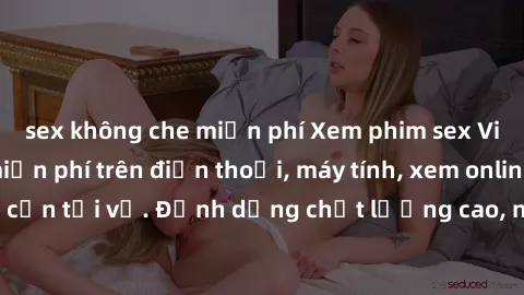 sex không che miễn phí Xem phim sex Việt Nam full HD miễn phí trên điện thoại, máy tính, xem online không cần tải về. Định dạng chất lượng cao, nội dung hấp dẫn, đa dạng.