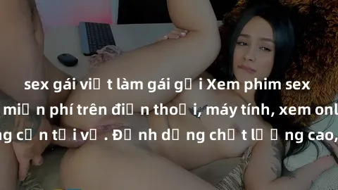 sex gái việt làm gái gọi Xem phim sex Việt Nam full HD miễn phí trên điện thoại, máy tính, xem online không cần tải về. Định dạng chất lượng cao, nội dung hấp dẫn, đa dạng.