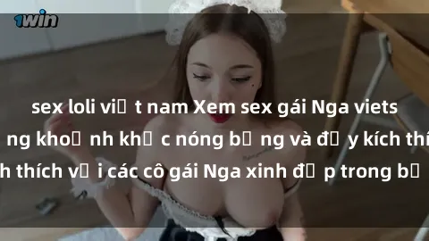sex loli việt nam Xem sex gái Nga vietsub: Tận hưởng những khoảnh khắc nóng bỏng và đầy kích thích với các cô gái Nga xinh đẹp trong bộ phim vietsub.