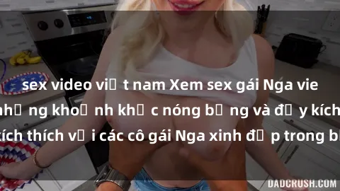 sex video việt nam Xem sex gái Nga vietsub: Tận hưởng những khoảnh khắc nóng bỏng và đầy kích thích với các cô gái Nga xinh đẹp trong bộ phim vietsub.