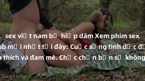 sex việt nam bị hiếp dâm Xem phim sex Nhật Bản vietsub mới nhất tại đây: Cuộc sống tình dục đầy kích thích và đam mê. Chắc chắn bạn sẽ không hối hận khi thưởng thức!