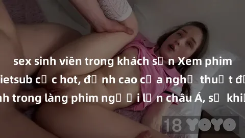 sex sinh viên trong khách sạn Xem phim sex Trung Quốc vietsub cực hot, đỉnh cao của nghệ thuật đồng tính trong làng phim người lớn châu Á, sẽ khiến bạn mãn nhãn không thôi.