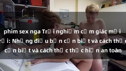 phim sex nga Trải nghiệm cảm giác mới lạ với sex ngoài trời: Những điều bạn cần biết và cách thức thực hiện an toàn