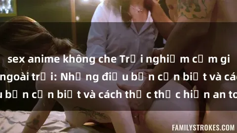 sex anime không che Trải nghiệm cảm giác mới lạ với sex ngoài trời: Những điều bạn cần biết và cách thức thực hiện an toàn