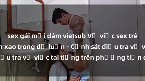 sex gái mại dâm vietsub Vụ việc sex trên tàu hỏa gây xôn xao trong dư luận - Cảnh sát điều tra vụ việc tai tiếng trên phương tiện công cộng