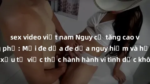 sex video việt nam Nguy cơ tăng cao về sex ngoài đường phố: Mối đe dọa đe dọa nguy hiểm và hậu quả xấu từ việc thực hành hành vi tình dục không an toàn ngoài đường phố
