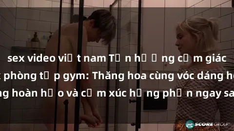 sex video việt nam Tận hưởng cảm giác tươi mới với sex phòng tập gym: Thăng hoa cùng vóc dáng hoàn hảo và cảm xúc hưng phấn ngay sau buổi tập luyện!