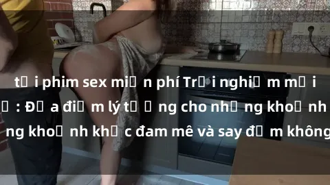 tải phim sex miễn phí Trải nghiệm mới lạ tại sex nhà nghỉ: Địa điểm lý tưởng cho những khoảnh khắc đam mê và say đắm không thể quên!