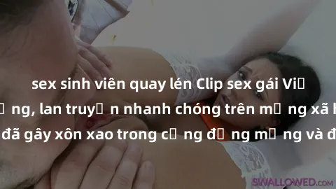 sex sinh viên quay lén Clip sex gái Việt bị lộ gây chấn động, lan truyền nhanh chóng trên mạng xã hội. Sự việc đã gây xôn xao trong cộng đồng mạng và đang được công an điều tra làm rõ.