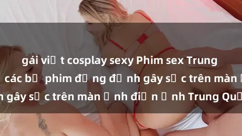 gái việt cosplay sexy Phim sex Trung Quốc: Nghi vấn về các bộ phim đỏng đảnh gây sốc trên màn ảnh điện ảnh Trung Quốc