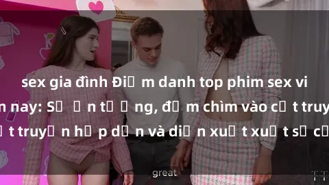 sex gia đình Điểm danh top phim sex vietsub hot nhất hiện nay: Số ấn tượng, đắm chìm vào cốt truyện hấp dẫn và diễn xuất xuất sắcủa các diễn viên.