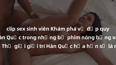 clip sex sinh viên Khám phá vẻ đẹp quyến rũ của sex gái Hàn Quốc trong những bộ phim nóng bỏng và hấp dẫn nhất. Thế giới giải trí Hàn Quốc hứa hẹn sẽ là nơi đem lại những trải nghiệm đầy kích thích và