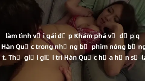 làm tình với gái đẹp Khám phá vẻ đẹp quyến rũ của sex gái Hàn Quốc trong những bộ phim nóng bỏng và hấp dẫn nhất. Thế giới giải trí Hàn Quốc hứa hẹn sẽ là nơi đem lại những trải nghiệm đầy kích thích 