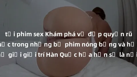 tải phim sex Khám phá vẻ đẹp quyến rũ của sex gái Hàn Quốc trong những bộ phim nóng bỏng và hấp dẫn nhất. Thế giới giải trí Hàn Quốc hứa hẹn sẽ là nơi đem lại những trải nghiệm đầy kích thích và mới m