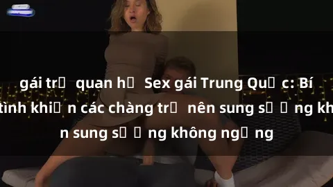 gái trẻ quan hệ Sex gái Trung Quốc: Bí quyết làm tình khiến các chàng trở nên sung sướng không ngừng