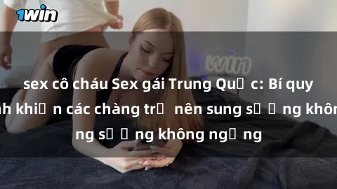 sex cô cháu Sex gái Trung Quốc: Bí quyết làm tình khiến các chàng trở nên sung sướng không ngừng