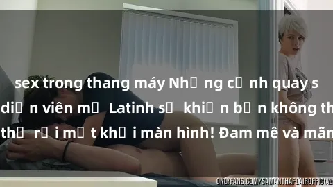 sex trong thang máy Những cảnh quay sex nóng bỏng với diễn viên mỹ Latinh sẽ khiến bạn không thể rời mắt khỏi màn hình! Đam mê và mãnh liệt, đầy cuốn hút!