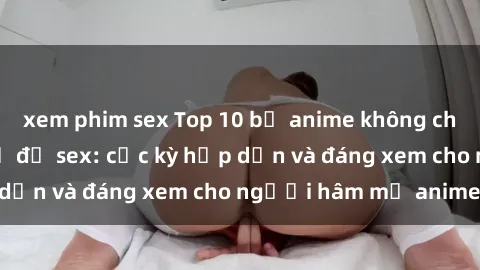 xem phim sex Top 10 bộ anime không che nổi tiếng về chủ đề sex: cực kỳ hấp dẫn và đáng xem cho người hâm mộ anime!