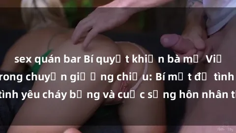 sex quán bar Bí quyết khiến bà mẹ Việt Nam thăng hoa trong chuyện giường chiếu: Bí mật để tình yêu cháy bỏng và cuộc sống hôn nhân thêm sung sướng.