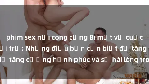 phim sex nơi công cộng Bí mật về cuộc sống sex của bà nội trợ: Những điều bạn cần biết để tăng cường hạnh phúc và sự hài lòng trong mối quan hệ