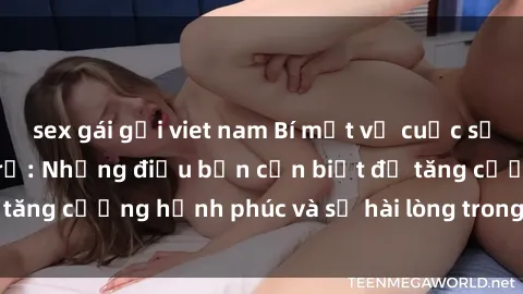 sex gái gọi viet nam Bí mật về cuộc sống sex của bà nội trợ: Những điều bạn cần biết để tăng cường hạnh phúc và sự hài lòng trong mối quan hệ