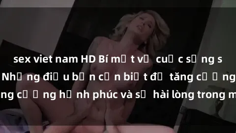 sex viet nam HD Bí mật về cuộc sống sex của bà nội trợ: Những điều bạn cần biết để tăng cường hạnh phúc và sự hài lòng trong mối quan hệ