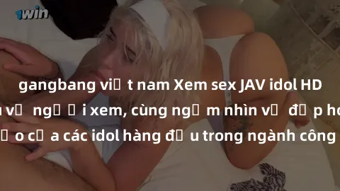 gangbang việt nam Xem sex JAV idol HD để thỏa mãn khẩu vị người xem, cùng ngắm nhìn vẻ đẹp hoàn hảo của các idol hàng đầu trong ngành công nghiệp giải trí ủàiện nay.