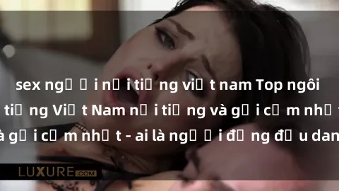 sex người nổi tiếng việt nam Top ngôi sao sex người nổi tiếng Việt Nam nổi tiếng và gợi cảm nhất - ai là người đứng đầu danh sách?