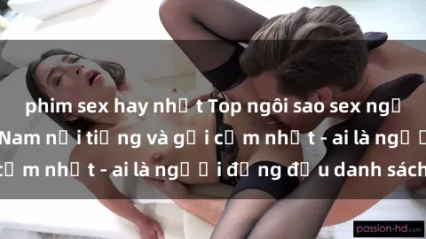 phim sex hay nhất Top ngôi sao sex người nổi tiếng Việt Nam nổi tiếng và gợi cảm nhất - ai là người đứng đầu danh sách?