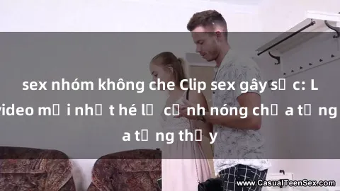 sex nhóm không che Clip sex gây sốc: Loạt video mới nhất hé lộ cảnh nóng chưa từng thấy