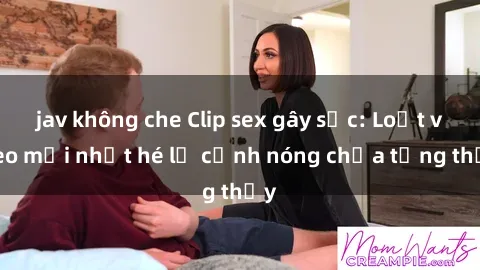 jav không che Clip sex gây sốc: Loạt video mới nhất hé lộ cảnh nóng chưa từng thấy