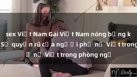sex Việt Nam Gái Việt Nam nóng bỏng khi làm tình: Sự quyến rũ của người phụ nữ Việt trong phòng ngủ