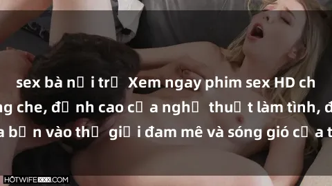 sex bà nội trợ Xem ngay phim sex HD chất lượng cao không che, đỉnh cao của nghệ thuật làm tình, đưa bạn vào thế giới đam mê và sóng gió của tình yêu không giới hạn.