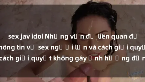 sex jav idol Những vấn đề liên quan đến việc tiếp cận thông tin về sex người lớn và cách giải quyết không gây ảnh hưởng đến trẻ em
