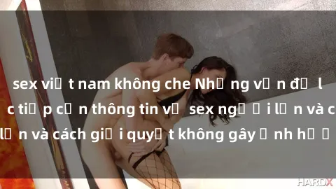 sex việt nam không che Những vấn đề liên quan đến việc tiếp cận thông tin về sex người lớn và cách giải quyết không gây ảnh hưởng đến trẻ em