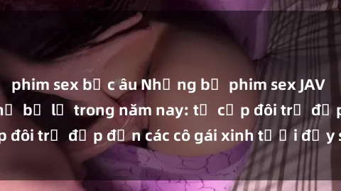 phim sex bắc âu Những bộ phim sex JAV hot nhất không thể bỏ lỡ trong năm nay: từ cặp đôi trẻ đẹp đến các cô gái xinh tươi đầy sức hút.