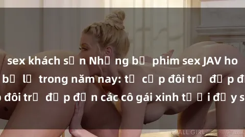 sex khách sạn Những bộ phim sex JAV hot nhất không thể bỏ lỡ trong năm nay: từ cặp đôi trẻ đẹp đến các cô gái xinh tươi đầy sức hút.