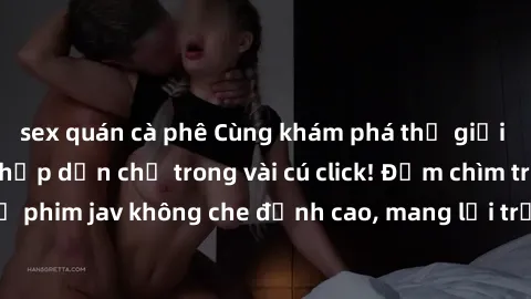 sex quán cà phê Cùng khám phá thế giới jav không che siêu hấp dẫn chỉ trong vài cú click! Đắm chìm trong những bộ phim jav không che đỉnh cao, mang lại trải nghiệm thú vị và đầy kích thích.