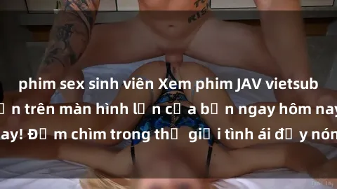phim sex sinh viên Xem phim JAV vietsub mới nhất và hấp dẫn trên màn hình lớn của bạn ngay hôm nay! Đắm chìm trong thế giới tình ái đầy nóng bỏng và kích thích.