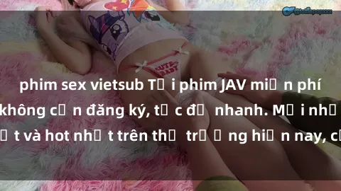 phim sex vietsub Tải phim JAV miễn phí chất lượng cao, không cần đăng ký, tốc độ nhanh. Mới nhất và hot nhất trên thị trường hiện nay, cập nhật hàng ngày.