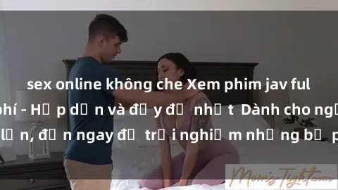 sex online không che Xem phim jav full HD online miễn phí - Hấp dẫn và đầy đủ nhất  Dành cho người lớn, đến ngay để trải nghiệm những bộ phim hấp dẫn và hấp dẫn.