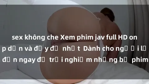 sex không che Xem phim jav full HD online miễn phí - Hấp dẫn và đầy đủ nhất  Dành cho người lớn, đến ngay để trải nghiệm những bộ phim hấp dẫn và hấp dẫn.