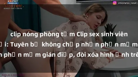 clip nóng phòng tắm Clip sex sinh viên gây sốt mạng xã hội: Tuyên bố không chấp nhận phần mềm gián điệp, đòi xóa hình ảnh trên internet