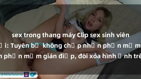 sex trong thang máy Clip sex sinh viên gây sốt mạng xã hội: Tuyên bố không chấp nhận phần mềm gián điệp, đòi xóa hình ảnh trên internet