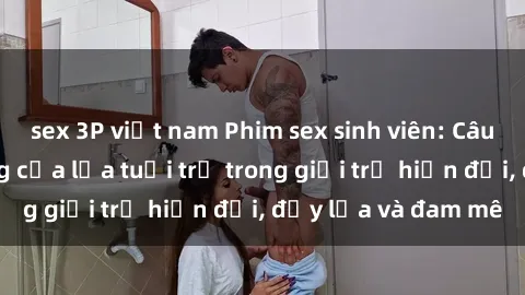 sex 3P việt nam Phim sex sinh viên: Câu chuyện nóng bỏng của lứa tuổi trẻ trong giới trẻ hiện đại, đầy lửa và đam mê