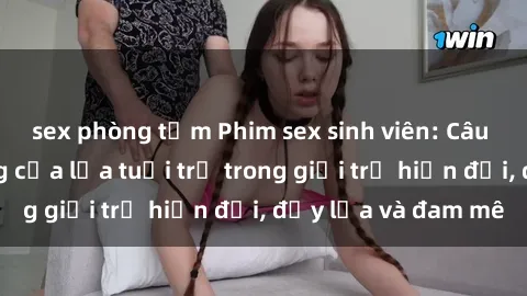 sex phòng tắm Phim sex sinh viên: Câu chuyện nóng bỏng của lứa tuổi trẻ trong giới trẻ hiện đại, đầy lửa và đam mê