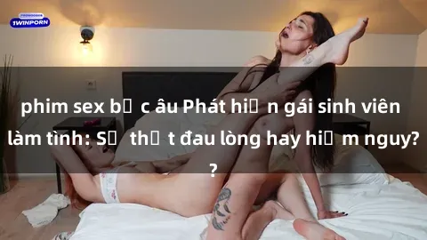 phim sex bắc âu Phát hiện gái sinh viên làm tình: Sự thật đau lòng hay hiểm nguy?