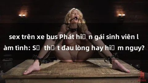 sex trên xe bus Phát hiện gái sinh viên làm tình: Sự thật đau lòng hay hiểm nguy?