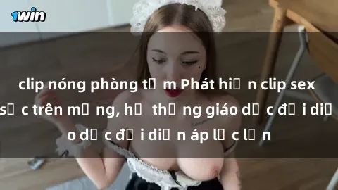 clip nóng phòng tắm Phát hiện clip sex nữ sinh gây sốc trên mạng, hệ thống giáo dục đối diện áp lực lớn