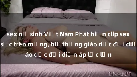 sex nữ sinh Việt Nam Phát hiện clip sex nữ sinh gây sốc trên mạng, hệ thống giáo dục đối diện áp lực lớn